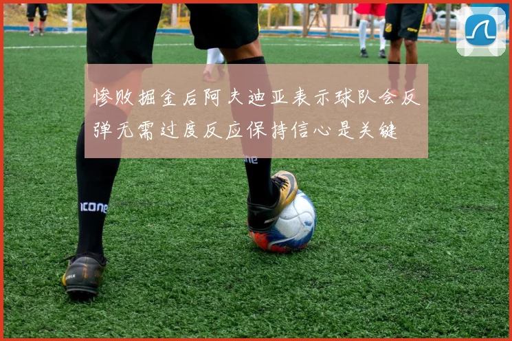 惨败掘金后阿夫迪亚表示球队会反弹无需过度反应保持信心是关键