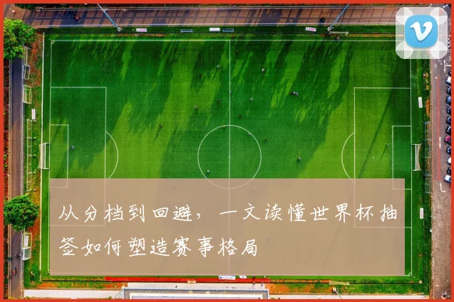 从分档到回避，一文读懂世界杯抽签如何塑造赛事格局