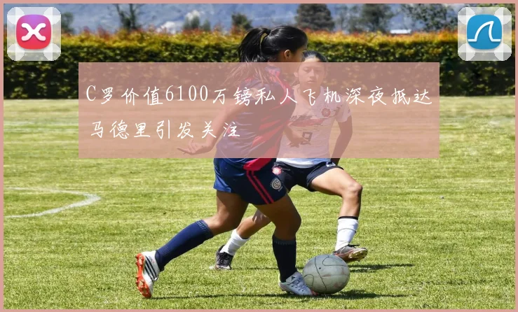 C罗价值6100万镑私人飞机深夜抵达马德里引发关注